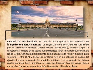 Catedral de Los Inválidos: es una de las mayores obras maestras de
la arquitectura barroca francesa. La mayor parte del complejo fue construido
por el arquitecto francés Liberal Bruant (1635-1697), mientras que la
espectacular cúpula de la capilla fue completada por Jules Hardouin-Mansart
(1644-1708). Construido inicialmente como una casa de retiro y hospital para
veteranos entre 1671 y 1678, los Inválidos hoy en día alberga el museo del
ejército francés, museo de los modelos militares y el museo de la historia
contemporánea. Pero también es el lugar de descanso final de varios héroes
nacionales francesas, como Napoleón Bonaparte. Ubicada en París.
,
 