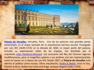 Palacio de Versalles, Versalles, París. Uno de los palacios más grandes jamás
construidos, es el mejor ejemplo de la arquitectura barroca secular. Encargado
por Luis XIV (1643-1715) en la década de 1660, la mayor parte del palacio,
incluido su espectacular Salón de los Espejos, fue diseñado por el
arquitecto Jules Hardouin-Mansart. Los sucesores del Rey Sol hicieron algunas
modificaciones, pero el magnífico palacio y sus jardines son tan impresionantes
como lo fueron en la época de Luis XIV. Desde 1837, el Palacio de Versalles está
abierto al público como museo. Otros arquitectos: Andre le Notre, Louis le Vau,
Charles le Brun, Robert de Cotte and Ange, Janques Gagriel (1661-1744).
 