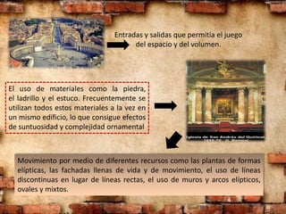 Entradas y salidas que permitía el juego
del espacio y del volumen.
El uso de materiales como la piedra,
el ladrillo y el estuco. Frecuentemente se
utilizan todos estos materiales a la vez en
un mismo edificio, lo que consigue efectos
de suntuosidad y complejidad ornamental
Movimiento por medio de diferentes recursos como las plantas de formas
elípticas, las fachadas llenas de vida y de movimiento, el uso de líneas
discontinuas en lugar de líneas rectas, el uso de muros y arcos elípticos,
ovales y mixtos.
 
