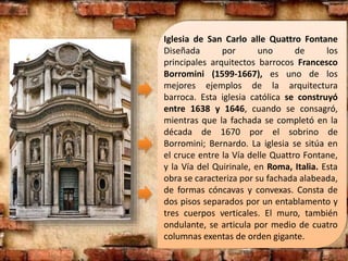 Iglesia de San Carlo alle Quattro Fontane
Diseñada por uno de los
principales arquitectos barrocos Francesco
Borromini (1599-1667), es uno de los
mejores ejemplos de la arquitectura
barroca. Esta iglesia católica se construyó
entre 1638 y 1646, cuando se consagró,
mientras que la fachada se completó en la
década de 1670 por el sobrino de
Borromini; Bernardo. La iglesia se sitúa en
el cruce entre la Vía delle Quattro Fontane,
y la Vía del Quirinale, en Roma, Italia. Esta
obra se caracteriza por su fachada alabeada,
de formas cóncavas y convexas. Consta de
dos pisos separados por un entablamento y
tres cuerpos verticales. El muro, también
ondulante, se articula por medio de cuatro
columnas exentas de orden gigante.
 