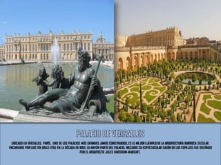 UBICADO EN VERSALLES, PARÍS. UNO DE LOS PALACIOS MÁS GRANDES JAMÁS CONSTRUIDOS, ES EL MEJOR EJEMPLO DE LA ARQUITECTURA BARROCA SECULAR.
ENCARGADO POR LUIS XIV (1643-1715) EN LA DÉCADA DE 1660, LA MAYOR PARTE DEL PALACIO, INCLUIDO SU ESPECTACULAR SALÓN DE LOS ESPEJOS,FUE DISEÑADO
POR EL ARQUITECTO JULES HARDOUIN-MANSART.
 
