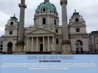 LA IGLESIA DE SAN CARLOS BORROMEOFUE CONSTRUIDA ENTRE 1716 Y 1737 DESPUÉS DE QUE EL DISEÑO DEL ARQUITECTO AUSTRÍACO JOHANN
BERNHARD FISCHER VON ERLACH (1656-1723) GANARA EL CONCURSOPARA EL DISEÑODE LA IGLESIA. MURIÓ ANTES DE LA FINALIZACIÓN DE SU OBRA
MAESTRA QUE FUE TERMINADA POR SU HIJO JOSEPHEMANUEL.
ESTA UBICADA EN AUSTRIA,VIENA
 