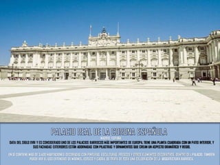 DATA DEL SIGLO XVIII Y ES CONSIDERADO UNO DE LOS PALACIOS BARROCOS MÁS IMPORTANTES DE EUROPA. TIENE UNA PLANTA CUADRADA CON UN PATIO INTERIOR, Y
SUS FACHADAS EXTERIORES ESTÁN ADORNADAS CON PILASTRAS Y ORNAMENTOS QUE CREAN UN ASPECTO DRAMÁTICO Y REGIO.
EN SÍ CONTIENE MÁS DE 3.400 HABITACIONES DECORADAS CON PINTURAS, ESCULTURAS, FRESCOS Y OTROS ELEMENTOS DECORATIVOS. DENTRO DEL PALACIO, TAMBIÉN
PUEDE VER EL USO EXTENSIVO DE MÁRMOL, ESTUCO Y CAOBA. SE TRATA DE TODA UNA CELEBRACIÓN DE LA ARQUITECTURA BARROCA.
MADRID, ESPAÑA
 