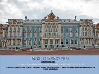 SAN PETERSBURGO,RUSIA.
EL PALACIO DE CATALINA ES LA ANTIGUA RESIDENCIADE VERANO DE LOS EMPERADORES RUSOS Y SE REMONTA A 1752.
EL ARQUITECTO BARROCO ITALIANO FRANCESCO BARTOLOMEO RASTRELLI FUE EN ENCARGADO DE LA RENOVACION CREANDO UNA RESIDENCIAMUY SUNTUOSA EN
EL ESTILO BARROCO RUSO.
 
