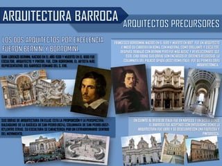 GIAN LORENZO BERNINI, NACIDO EN EL AÑO 1598 Y MUERTO EN EL 1680 FUE
ESCULTOR, ARQUITECTO Y PINTOR. FUE, CON BORROMINI, EL ARTISTA MÁS
REPRESENTATIVO DEL BARROCO ROMANO DEL S. XVII.
FRANCESCO BORROMINI, NACIDO EN EL 1599 Y MUERTO EN 1667. FUE UN ARQUITECTO
E INICIÓ SU CARRERA EN ROMA, CON MADERNA, COMO DIBUJANTE Y ESCULTOR.
DESPUÉS TRABAJÓ CON BERNINI PERO FUE MÁS AUDAZ Y REVOLUCIONARIO QUE
ÉSTE. CASI TODAS SUS OBRAS SON ENCARGOS DE ÓRDENES RELIGIOSAS. LA
COLUMNATA DEL PALACIO SPADA (1632) ROMA ITALIA FUE SU PRIMERAOBRA
ARQUITECTÓNICA.
EN CUANTO AL RESTO DE ITALIA FUE EN NÁPOLES Y EN SICILIA DONDE
EL BARROCO FUE ACEPTADO CON ENTUSIASMO DONDE LA
ARQUITECTURA FUE LIBRE Y SE DESCUBRIÓCON UNA FASTUOSA Y
PINTORESCA.
SUS OBRAS DE ARQUITECTURA EN ELLAS ESTA LA PROPORCIÓN Y LA PERSPECTIVA:
BALDAQUINO DE LA BASÍLICA DE SAN PEDRO(1624), COLUMNATA DE SAN PEDRO (1657-
67),ENTRE OTRAS. SU ESCULTURA SE CARACTERIZA POR UN EXTRAORDINARIO SENTIDO
DEL MOVIMIENTO,
 