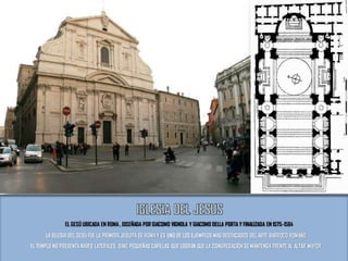 EL GESÚ UBICADA EN ROMA, DISEÑADA POR GIACOMO VIGNOLA Y GIACOMO DELLA PORTA Y FINALIZADA EN 1575-1584
LA IGLESIA DEL GESÙ FUE LA PRIMERAJESUITA DE ROMAY ES UNO DE LOS EJEMPLOS MÁS DESTACADOS DEL ARTE BARROCO ROMANO.
EL TEMPLO NO PRESENTA NAVES LATERALES, SINO PEQUEÑAS CAPILLAS QUE LOGRAN QUE LA CONGREGACIÓN SE MANTENGA FRENTE AL ALTAR MAYOR.
 