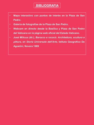 BIBLIOGRAFIA
• Mapa interactivo con puntos de interés en la Plaza de San
Pedro.
• Galería de fotografías de la Plaza de San Pedro.
• Webcam en directo desde la Basílica y Plaza de San Pedro
del Vaticano en la página web oficial del Estado Vaticano.
• José Milicua (dir.), Barocco e rococò. Architettura, scultura e
pittura, en Storia Universale dell'Arte, Istituto Geografico De
Agostini, Novara 1989
 