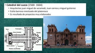 • Catedral del cuzco (1560- 1664)
• Arquitectos juan miguel de veramedi, Juan correa y miguel gutierrez
• Estilo barroco mestizado del plateresco
• Es resultado de proyectos muy elaborados
 
