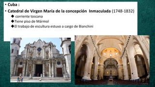 • Cuba :
• Catedral de Virgen María de la concepción Inmaculada (1748-1832)
◆ corriente toscana
◆Tiene piso de Mármol
◆El trabajo de escultura estuvo a cargo de Bianchini
 