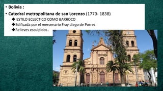 • Bolivia :
• Catedral metropolitana de san Lorenzo (1770- 1838)
◆ ESTILO ECLECTICO COMO BARROCO
◆Edificada por el mercenario Fray diego de Porres
◆Relieves esculpidos .
 