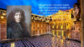Inicialmente, Versalles había
sido un pequeño pabellón de
caza construido por Philibert Le
Roy por mandato de Luis XIII,
quien quedó prendado de la
belleza de aquel paisaje.
 