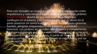 Pero con Versalles se consigue una magnífica integración entre
arquitectura y naturaleza, a través de los esplendorosos jardines.
André Le Nôtre diseñó las tres avenidas de jardines que
confluyen en el palacio, y las calles radiales que se abren en la
parte posterior en torno a un gran canal. Aquí dispuso glorietas,
fuentes, pérgolas emparradas entre parterres y unidades
boscosas. Los jardines de Versalles son el marco y complemento
ideal para el palacio, aunque a veces nos preguntamos si no será
el palacio el marco de los jardines. A partir de Versalles, tanto el
palacio como el modelo de jardín francés se extendieron por las
cortes europeas.
 