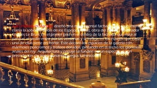 Jules Hardouin-Mansart diseñó una monumental fachada, por cuyo interior
corría la soberbia Salón de los Espejos (1678), obra del pintor y decorador
Charles Le Brun. En el primer piso en el centro de la fachada que mira al
parque; el jardín entra por las ventanas y se refleja en los espejos que cada
una de ellas tiene en frente. Este decoró los espacios de la galería con
mármoles polícromos y trofeos dorados, pintando en el techo los gloriosos
anales del rey. Arquitectura y paisaje se funden en un espectáculo sin
precedentes de impresionantes juegos lumínicos.
 