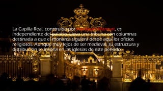 La Capilla Real, construida por Hardouin-Mansart, es
independiente del palacio. Lleva una tribuna con columnas
destinada a que el monarca siguiera desde aquí los oficios
religiosos. Aunque muy lejos de ser medieval, su estructura y
distribución se inspira en las iglesias de este período.
 