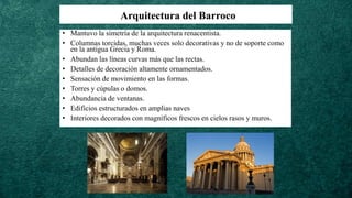 Arquitectura del Barroco
• Mantuvo la simetría de la arquitectura renacentista.
• Columnas torcidas, muchas veces solo decorativas y no de soporte como
en la antigua Grecia y Roma.
• Abundan las líneas curvas más que las rectas.
• Detalles de decoración altamente ornamentados.
• Sensación de movimiento en las formas.
• Torres y cúpulas o domos.
• Abundancia de ventanas.
• Edificios estructurados en amplias naves
• Interiores decorados con magníficos frescos en cielos rasos y muros.
 