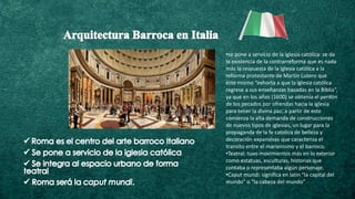 •se pone a servicio de la iglesia católica: se da
la existencia de la contrarreforma que es nada
más la respuesta de la iglesia católica a la
reforma protestante de Martín Lutero que
este mismo “exhorta a que la iglesia católica
regrese a sus enseñanzas basadas en la Biblia”,
ya que en los años (1600) se obtenía el perdón
de los pecados por ofrendas hacia la iglesia
para tener la divina paz; a partir de esto
comienza la alta demanda de construcciones
de nuevos tipos de iglesias, un lugar para la
propaganda de la fe catolica de belleza y
decoración expansivas que caracteriza el
transito entre el marienismo y el barroco.
•Teatral: tuvo movimientos más en lo exterior
como estatuas, esculturas, historias que
contaba o representaba algún personaje.
•Caput mundi: significa en latin “la capital del
mundo” o “la cabeza del mundo”
 