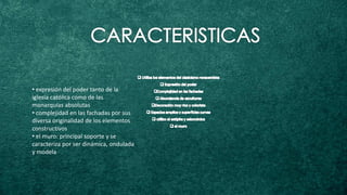 • expresión del poder tanto de la
iglesia católica como de las
monarquías absolutas
• complejidad en las fachadas por sus
diversa originalidad de los elementos
constructivos
• el muro: principal soporte y se
caracteriza por ser dinámica, ondulada
y modela
 