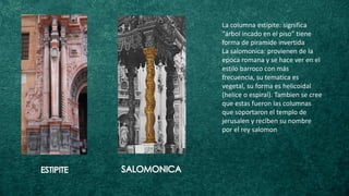 La columna estípite: significa
“árbol incado en el piso” tiene
forma de piramide invertida
La salomonica: provienen de la
epoca romana y se hace ver en el
estilo barroco con más
frecuencia, su tematica es
vegetal, su forma es helicoidal
(helice o espiral). Tambien se cree
que estas fueron las columnas
que soportaron el templo de
jerusalen y reciben su nombre
por el rey salomon
 