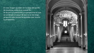 En esta imagen pueden ver lo largo del pasillo
de escaleras como si no tuviese fin.
Se da por la iluminación y la perspectiva en que
se construyo y a pesar de eso no es tan largo,
ya que en este tiempo les gustaba usar mucho
la perspectiva
 