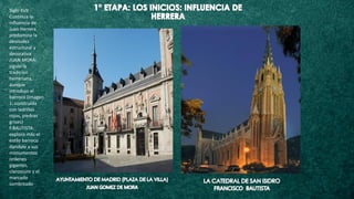 Siglo XVII
Continua la
influencia de
Juan Herrera
predomina la
desnudez
estructural y
decorativa
JUAN MORA:
siguio la
tradicion
herreriana,
aunque
introdujo el
barroco (imagen
1: construida
con ladrillos
rojos, piedras
grises)
F.BAUTISTA:
exploro más el
estilo barroco
dandole a sus
monumentos
ordenes
gigantes,
claroscuro y el
marcado
sombreado
 