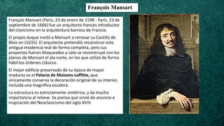 François Mansart
François Mansart (París, 23 de enero de 1598 - París, 23 de
septiembre de 1666) fue un arquitecto francés introductor
del clasicismo en la arquitectura barroca de Francia.
El propio duque invitó a Mansart a renovar su Castillo de
Blois en (1635). El arquitecto pretendíó reconstruir esta
antigua residencia real de forma completa, pero sus
proyectos fueron bloqueados y solo se reconstruyó con los
planos de Mansart el ala norte, en los que utilizó de forma
hábil los órdenes clásicos.
El mejor edificio preservado de su época de mayor
madurez es el Palacio de Maisons-Laffitte, que
únicamente conserva la decoración original de su interior,
incluida una magnífica escalera.
La estructura es estrictamente simétrica, y da mucha
importancia al relieve. Se piensa que sirvió de anuncio e
inspiración del Neoclasicismo del siglo XVIII.
 