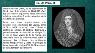 Claude Perrault
Claude Perrault (París, 25 de septiembre de
1613 - ibíd. 9 de octubre de 1688) (75 años)
fue un célebre arquitecto, físico, mecánico,
médicoy naturalista francés, miembro de la
Academia de Ciencias.
Entre sus obras arquitectónicas más
notables son: columnata del Louvre, entre
1673 y 1677 construyó para Colbert el
castillo de Sceaux. El castillo, destruido y
posteriormente reconstruido en el siglo XIX,
es hoy en día el Museo de Ile-de-France, una
verdadera mina de informaciones sobre el
domaine, las cerámicas, las residencias
reales desaparecidas y sobre los paisajes de
la región desde el siglo XVII. El Observatorio
de París también es obra suya.
 
