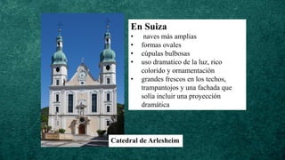 En Suiza
• naves más amplias
• formas ovales
• cúpulas bulbosas
• uso dramatico de la luz, rico
colorido y ornamentación
• grandes frescos en los techos,
trampantojos y una fachada que
solía incluir una proyección
dramática
Catedral de Arlesheim
 
