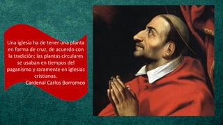 Una iglesia ha de tener una planta
en forma de cruz, de acuerdo con
la tradición; las plantas circulares
se usaban en tiempos del
paganismo y raramente en iglesias
cristianas.
Cardenal Carlos Borromeo
 