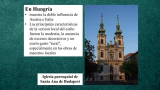 En Hungría
• muestra la doble influencia de
Austria e Italia
• Las principales características
de la version local del estilo
fueron la modestia, la ausencia
de excesos decorativos y un
cierto gusto "rural",
especialmente en las obras de
maestros locales
Iglesia parroquial de
Santa Ana de Budapest
 
