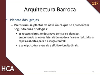 Arquitectura Barroca
• Plantas das igrejas
– Preferiram-se plantas de nave única que se apresentam
segundo duas tipologias:
• as rectangulares, onde a nave central se alongou,
empurrando as naves laterais de modo a ficarem reduzidas a
capelas abertas para o espaço central;
• e as elíptico-transversais e elíptico-Iongitudinais.
11Prof. Carlos Vieira
 