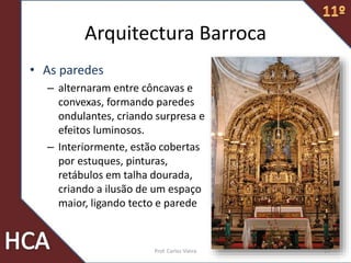 Arquitectura Barroca
• As paredes
– alternaram entre côncavas e
convexas, formando paredes
ondulantes, criando surpresa e
efeitos luminosos.
– Interiormente, estão cobertas
por estuques, pinturas,
retábulos em talha dourada,
criando a ilusão de um espaço
maior, ligando tecto e parede
14Prof. Carlos Vieira
 