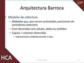Arquitectura Barroca
• Modelos de cobertura
– Abóbadas que, para serem sustentadas, precisavam de
contrafortes exteriores
– Eram decorados com volutas, aletas ou orelhões
– Cúpula -> enormes dimensões
• representava simbolicamente o Céu.
15Prof. Carlos Vieira
 