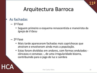 Arquitectura Barroca
• As fachadas
– 1ª Fase
• Seguem primeiro o esquema renascentista e maneirista da
Igreja de Il Gesu
– 2ª Fase
• Mais tarde apareceram fachadas mais caprichosas que
atraíram e envolveram ainda mais a população.
• Estas foram divididas em andares, com formas onduladas -
côncavas e convexas -, de uma irregularidade bizarra,
contribuindo para o jogo de luz e sombra
18Prof. Carlos Vieira
 