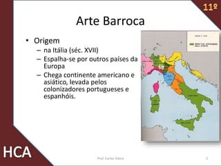 Arte Barroca
• Origem
– na Itália (séc. XVII)
– Espalha-se por outros países da
Europa
– Chega continente americano e
asiático, levada pelos
colonizadores portugueses e
espanhóis.
2Prof. Carlos Vieira
 