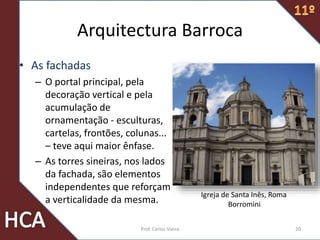 Arquitectura Barroca
• As fachadas
– O portal principal, pela
decoração vertical e pela
acumulação de
ornamentação - esculturas,
cartelas, frontões, colunas...
– teve aqui maior ênfase.
– As torres sineiras, nos lados
da fachada, são elementos
independentes que reforçam
a verticalidade da mesma.
20Prof. Carlos Vieira
Igreja de Santa Inês, Roma
Borromini
 