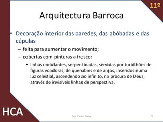 Arquitectura Barroca
• Decoração interior das paredes, das abóbadas e das
cúpulas
– feita para aumentar o movimento;
– cobertas com pinturas a fresco:
• linhas ondulantes, serpentinadas, servidas por turbilhões de
figuras voadoras, de querubins e de anjos, inseridos numa
luz celestial, ascendendo ao infinito, na procura de Deus,
através de invisíveis linhas de perspectiva.
25Prof. Carlos Vieira
 