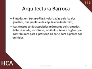 Arquitectura Barroca
– Pintadas em trompe-l'oeil, valorizadas pela luz dos
janelões, das janelas e da cúpula com lanternim;
– Aos frescos estão associados mármores policromados,
talha dourada, esculturas, retábulos, telas e órgãos que
contribuíram para a profusão da cor e para o prazer dos
sentidos.
26Prof. Carlos Vieira
 