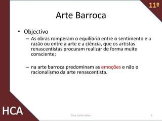 Arte Barroca
• Objectivo
– As obras romperam o equilíbrio entre o sentimento e a
razão ou entre a arte e a ciência, que os artistas
renascentistas procuram realizar de forma muito
consciente;
– na arte barroca predominam as emoções e não o
racionalismo da arte renascentista.
3Prof. Carlos Vieira
 