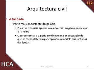 Arquitectura civil
• A fachada
– Parte mais importante do palácio.
• Pilastras colossais ligavam o rés-do-chão ao piano nobile e ao
2.° andar;
• O corpo central e a porta continham maior decoração do
que os corpos laterais que copiavam o modelo das fachadas
das igrejas.
32Prof. Carlos Vieira
 