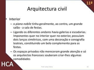 Arquitectura civil
• Interior
– o piano nobile tinha geralmente, ao centro, um grande
salão - a sala de festas.
– Ligando os diferentes andares havia galerias e escadarias.
Imponentes quer no interior quer no exterior, possuíam
dois lanços simétricos, com uma decoração e cenografia
teatrais, constituindo um belo complemento para as
festas.
– Os espaços privados não mereceram grande atenção e só
os arquitectos franceses souberam criar-lhes algumas
comodidades
33Prof. Carlos Vieira
 