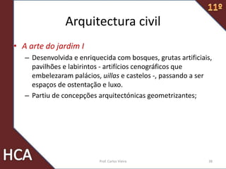 Arquitectura civil
• A arte do jardim I
– Desenvolvida e enriquecida com bosques, grutas artificiais,
pavilhões e labirintos - artifícios cenográficos que
embelezaram palácios, uillas e castelos -, passando a ser
espaços de ostentação e luxo.
– Partiu de concepções arquitectónicas geometrizantes;
38Prof. Carlos Vieira
 