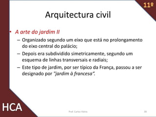 Arquitectura civil
• A arte do jardim II
– Organizado segundo um eixo que está no prolongamento
do eixo central do palácio;
– Depois era subdividido simetricamente, segundo um
esquema de linhas transversais e radiais;
– Este tipo de jardim, por ser típico da França, passou a ser
designado por "jardim à francesa“.
39Prof. Carlos Vieira
 