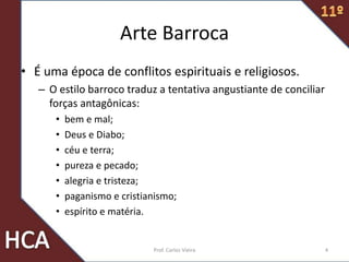 Arte Barroca
• É uma época de conflitos espirituais e religiosos.
– O estilo barroco traduz a tentativa angustiante de conciliar
forças antagônicas:
• bem e mal;
• Deus e Diabo;
• céu e terra;
• pureza e pecado;
• alegria e tristeza;
• paganismo e cristianismo;
• espírito e matéria.
4Prof. Carlos Vieira
 