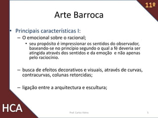 Arte Barroca
• Principais características I:
– O emocional sobre o racional;
• seu propósito é impressionar os sentidos do observador,
baseando-se no princípio segundo o qual a fé deveria ser
atingida através dos sentidos e da emoção e não apenas
pelo raciocínio.
– busca de efeitos decorativos e visuais, através de curvas,
contracurvas, colunas retorcidas;
– ligação entre a arquitectura e escultura;
5Prof. Carlos Vieira
 