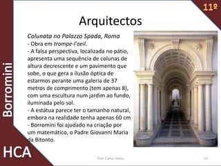 Prof. Carlos Vieira 53
Arquitectos
Colunata no Palazzo Spada, Roma
- Obra em trompe-l'oeil.
- A falsa perspectiva, localizada no pátio,
apresenta uma sequência de colunas de
altura decrescente e um pavimento que
sobe, o que gera a ilusão óptica de
estarmos perante uma galeria de 37
metros de comprimento (tem apenas 8),
com uma escultura num jardim ao fundo,
iluminada pelo sol.
- A estátua parece ter o tamanho natural,
embora na realidade tenha apenas 60 cm
- Borromini foi ajudado na criação por
um matemático, o Padre Giovanni Maria
da Bitonto.
 