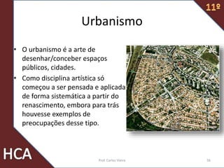 Urbanismo
• O urbanismo é a arte de
desenhar/conceber espaços
públicos, cidades.
• Como disciplina artística só
começou a ser pensada e aplicada
de forma sistemática a partir do
renascimento, embora para trás
houvesse exemplos de
preocupações desse tipo.
Prof. Carlos Vieira 56
 