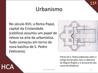 No século XVII, a Roma Papal,
capital da Cristandade
(católica) assumiu um papel de
relevo na arte da urbanística.
Tudo começou em torno da
nova basílica de S. Pedro
(Vaticano).
Planta de S. Pedro elaborada sobre a
antiga construção, com a cabeceira
de Miguel Ângelo e o acrescento das
naves de Maderno.
Urbanismo
57Prof. Carlos Vieira
 