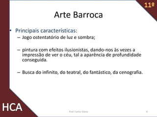 Arte Barroca
• Principais características:
– Jogo ostentatório de luz e sombra;
– pintura com efeitos ilusionistas, dando-nos às vezes a
impressão de ver o céu, tal a aparência de profundidade
conseguida.
– Busca do infinito, do teatral, do fantástico, da cenografia.
6Prof. Carlos Vieira
 