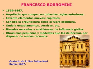 FRANCESCO BORROMINI 1599-1667. Arquitecto que rompe con todas las reglas anteriores. Inventa elementos nuevos: capiteles. Concibe la arquitectura como si fuera escultura. Ondula entablamentos, cornisas, etc. Bóvedas nervadas y mixtiléneas, de influencia gótica. Obras más pequeñas y modestas que las de Bernini, por disponer de menos recursos. Oratorio de lo San Felipe Neri Roma, 1637. 