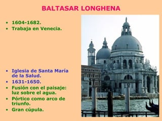 BALTASAR LONGHENA 1604-1682. Trabaja en Venecia. Iglesia de Santa María de la Salud. 1631-1650. Fusión con el paisaje: luz sobre el agua. Pórtico como arco de triunfo. Gran cúpula. 